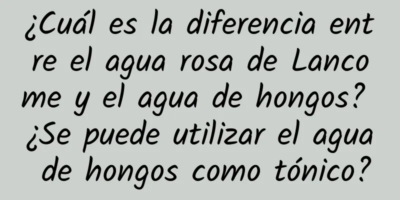 ¿Cuál es la diferencia entre el agua rosa de Lancome y el agua de hongos? ¿Se puede utilizar el agua de hongos como tónico?