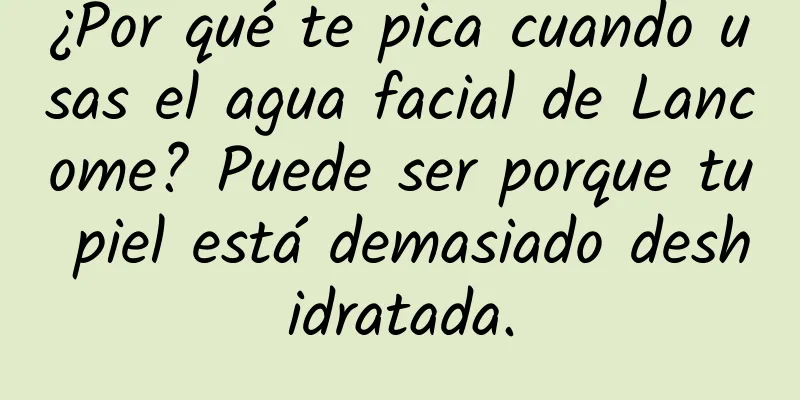 ¿Por qué te pica cuando usas el agua facial de Lancome? Puede ser porque tu piel está demasiado deshidratada.