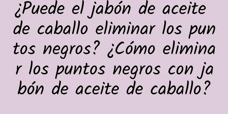 ¿Puede el jabón de aceite de caballo eliminar los puntos negros? ¿Cómo eliminar los puntos negros con jabón de aceite de caballo?