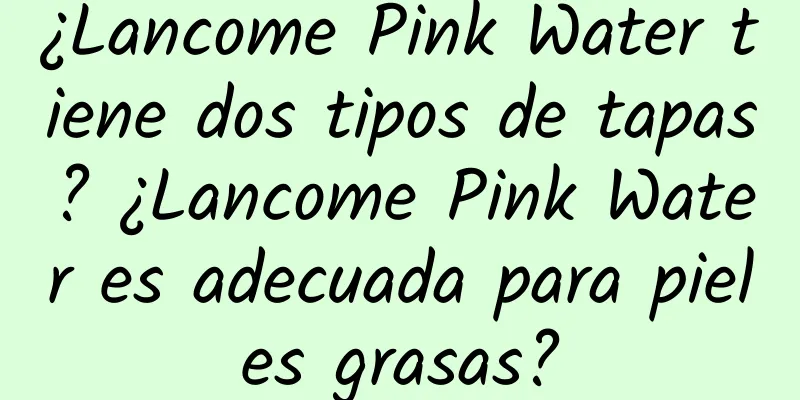 ¿Lancome Pink Water tiene dos tipos de tapas? ¿Lancome Pink Water es adecuada para pieles grasas?