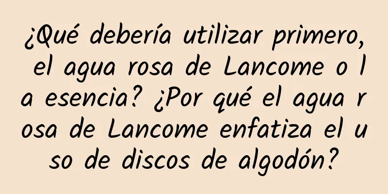 ¿Qué debería utilizar primero, el agua rosa de Lancome o la esencia? ¿Por qué el agua rosa de Lancome enfatiza el uso de discos de algodón?