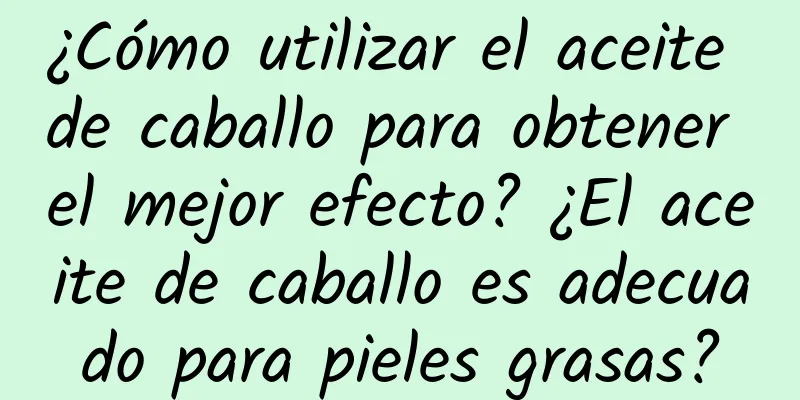 ¿Cómo utilizar el aceite de caballo para obtener el mejor efecto? ¿El aceite de caballo es adecuado para pieles grasas?