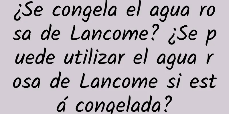 ¿Se congela el agua rosa de Lancome? ¿Se puede utilizar el agua rosa de Lancome si está congelada?