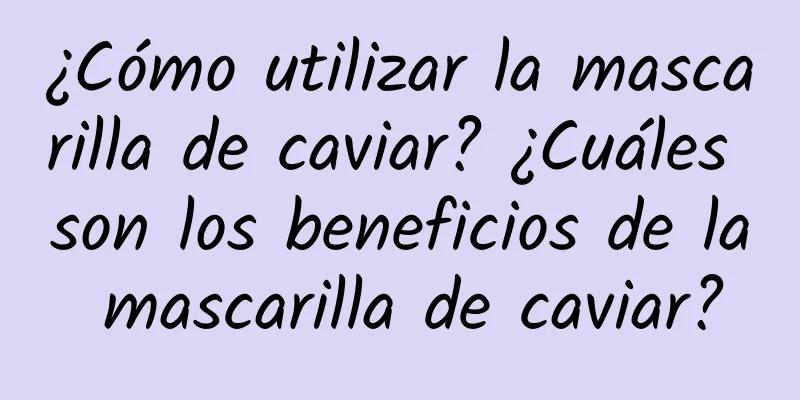 ¿Cómo utilizar la mascarilla de caviar? ¿Cuáles son los beneficios de la mascarilla de caviar?