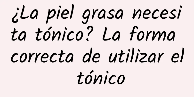 ¿La piel grasa necesita tónico? La forma correcta de utilizar el tónico