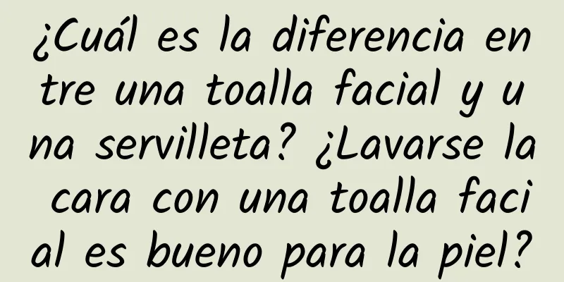 ¿Cuál es la diferencia entre una toalla facial y una servilleta? ¿Lavarse la cara con una toalla facial es bueno para la piel?