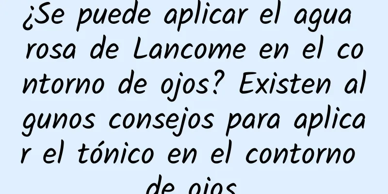 ¿Se puede aplicar el agua rosa de Lancome en el contorno de ojos? Existen algunos consejos para aplicar el tónico en el contorno de ojos.