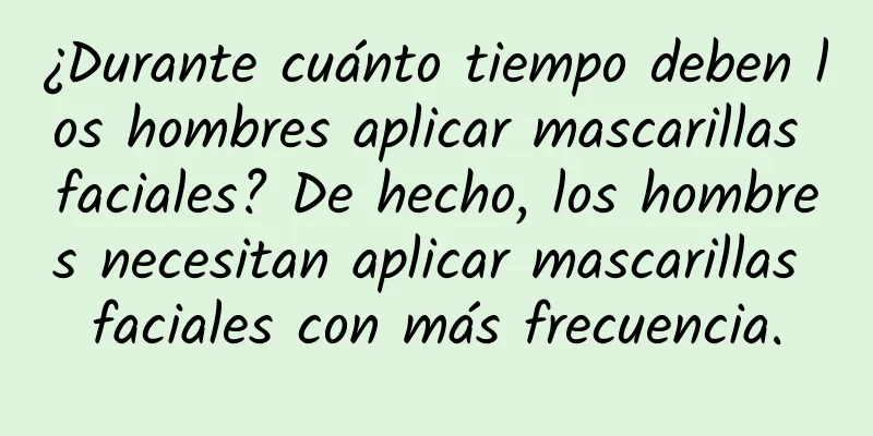 ¿Durante cuánto tiempo deben los hombres aplicar mascarillas faciales? De hecho, los hombres necesitan aplicar mascarillas faciales con más frecuencia.