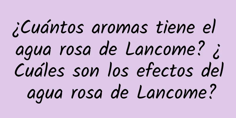 ¿Cuántos aromas tiene el agua rosa de Lancome? ¿Cuáles son los efectos del agua rosa de Lancome?