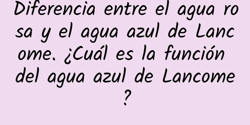 Diferencia entre el agua rosa y el agua azul de Lancome. ¿Cuál es la función del agua azul de Lancome?