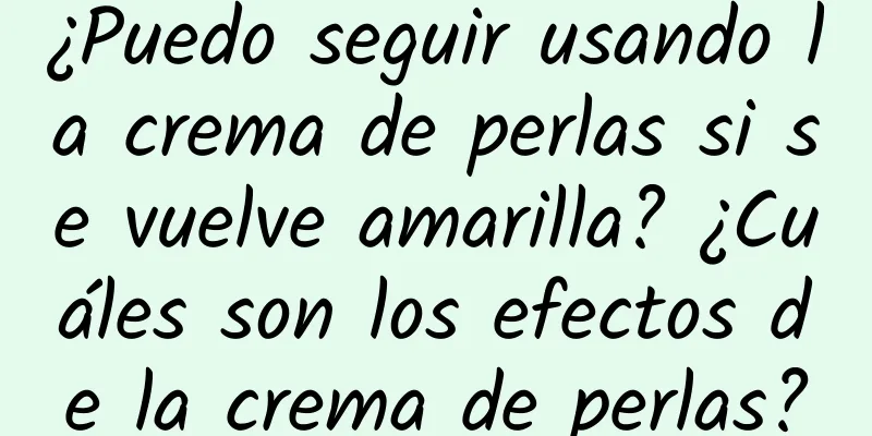 ¿Puedo seguir usando la crema de perlas si se vuelve amarilla? ¿Cuáles son los efectos de la crema de perlas?