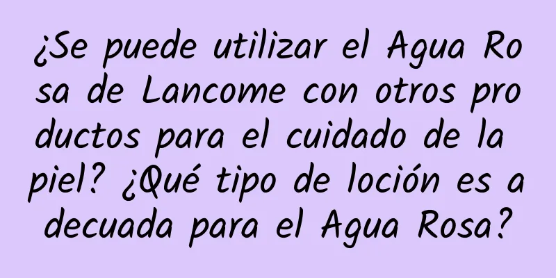 ¿Se puede utilizar el Agua Rosa de Lancome con otros productos para el cuidado de la piel? ¿Qué tipo de loción es adecuada para el Agua Rosa?