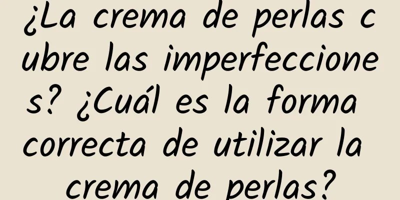 ¿La crema de perlas cubre las imperfecciones? ¿Cuál es la forma correcta de utilizar la crema de perlas?