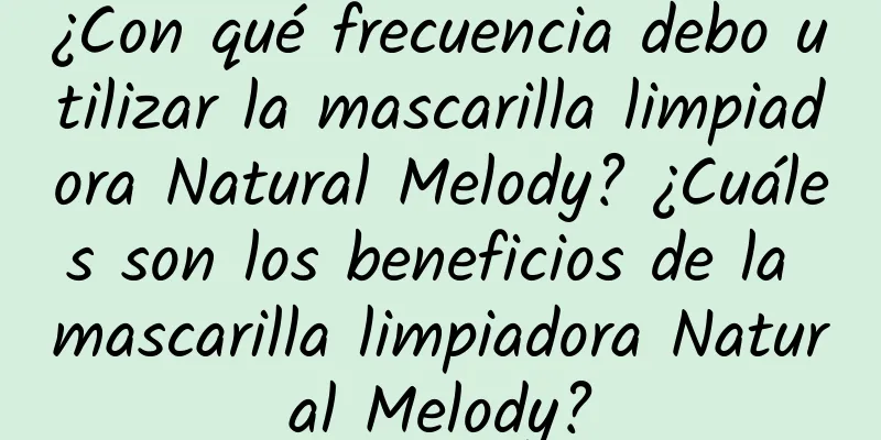 ¿Con qué frecuencia debo utilizar la mascarilla limpiadora Natural Melody? ¿Cuáles son los beneficios de la mascarilla limpiadora Natural Melody?