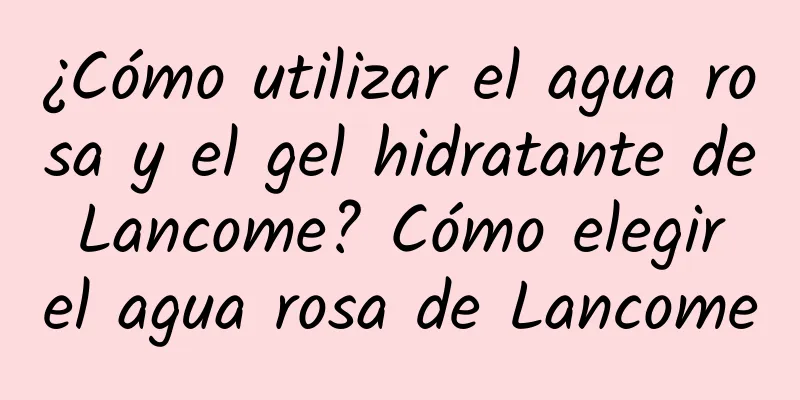 ¿Cómo utilizar el agua rosa y el gel hidratante de Lancome? Cómo elegir el agua rosa de Lancome