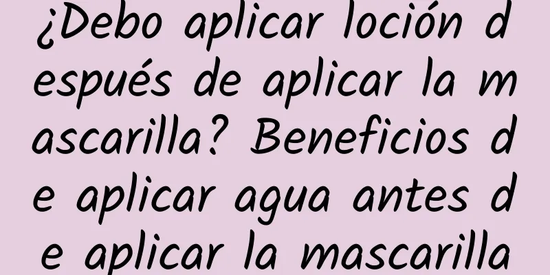 ¿Debo aplicar loción después de aplicar la mascarilla? Beneficios de aplicar agua antes de aplicar la mascarilla