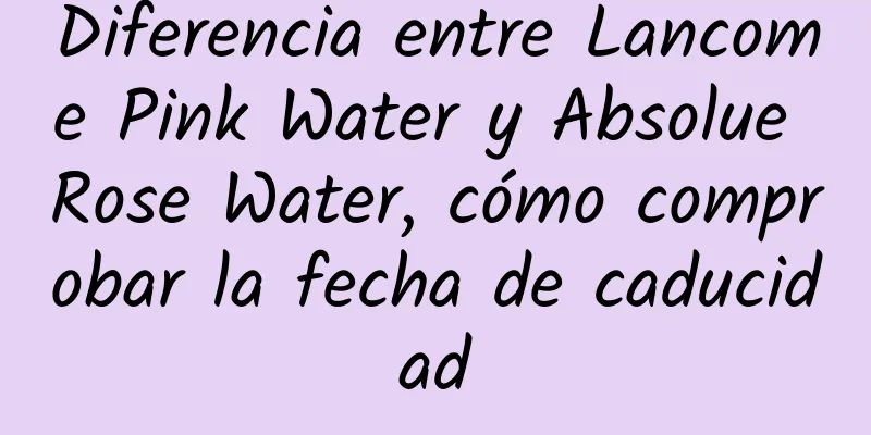 Diferencia entre Lancome Pink Water y Absolue Rose Water, cómo comprobar la fecha de caducidad