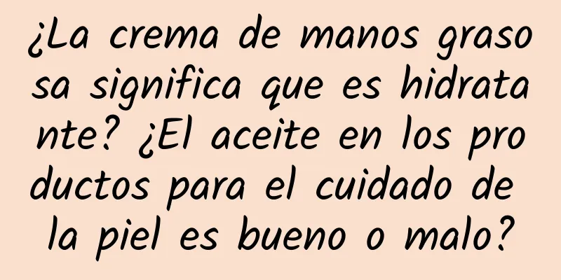 ¿La crema de manos grasosa significa que es hidratante? ¿El aceite en los productos para el cuidado de la piel es bueno o malo?