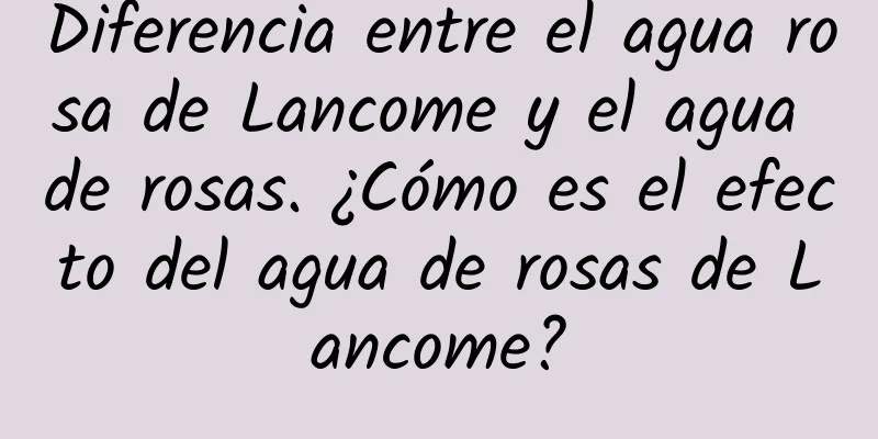 Diferencia entre el agua rosa de Lancome y el agua de rosas. ¿Cómo es el efecto del agua de rosas de Lancome?