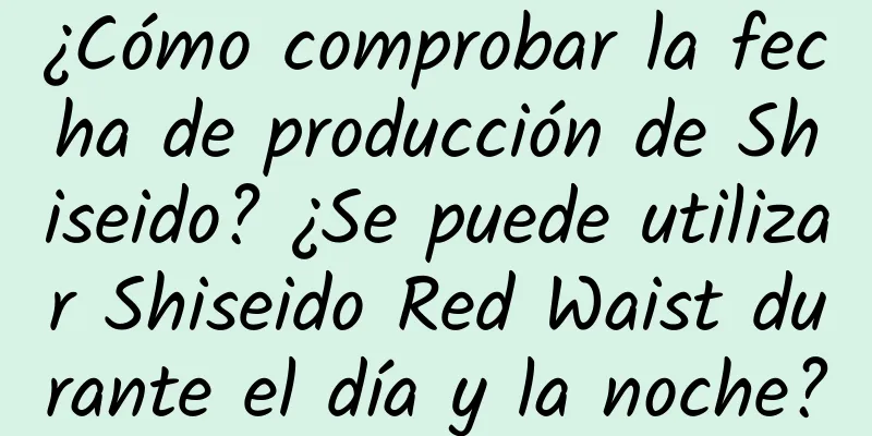 ¿Cómo comprobar la fecha de producción de Shiseido? ¿Se puede utilizar Shiseido Red Waist durante el día y la noche?