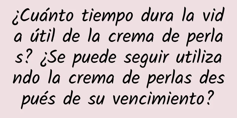 ¿Cuánto tiempo dura la vida útil de la crema de perlas? ¿Se puede seguir utilizando la crema de perlas después de su vencimiento?