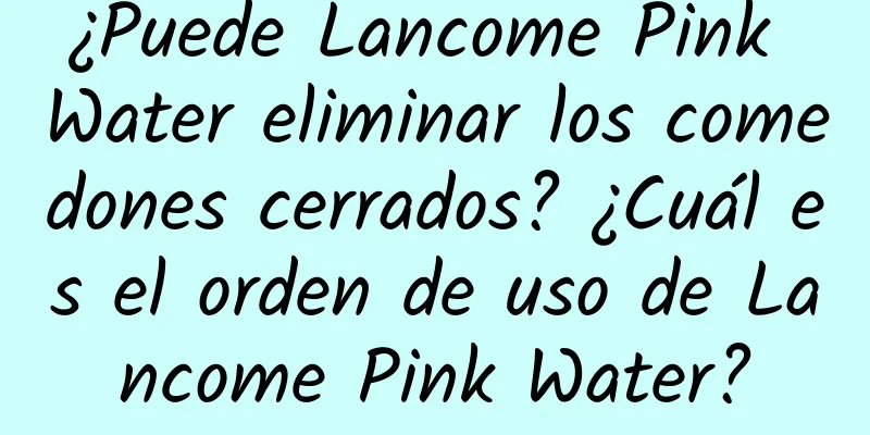 ¿Puede Lancome Pink Water eliminar los comedones cerrados? ¿Cuál es el orden de uso de Lancome Pink Water?