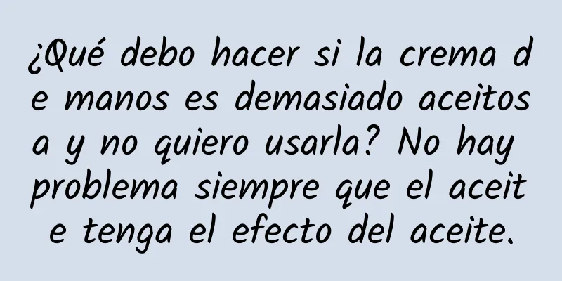 ¿Qué debo hacer si la crema de manos es demasiado aceitosa y no quiero usarla? No hay problema siempre que el aceite tenga el efecto del aceite.