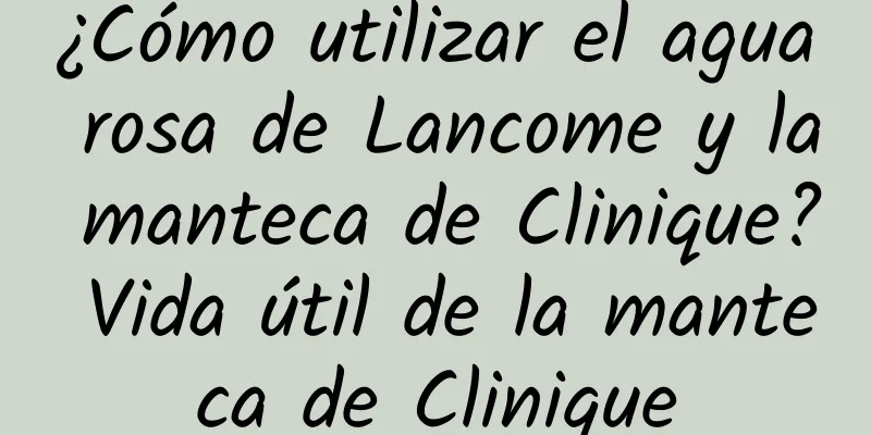 ¿Cómo utilizar el agua rosa de Lancome y la manteca de Clinique? Vida útil de la manteca de Clinique