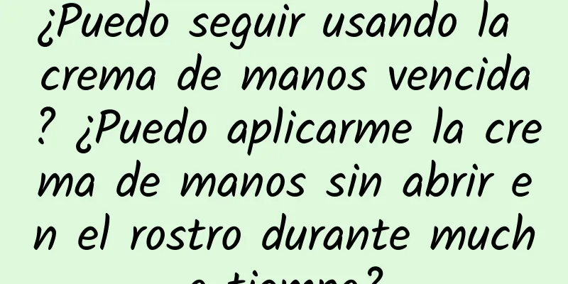 ¿Puedo seguir usando la crema de manos vencida? ¿Puedo aplicarme la crema de manos sin abrir en el rostro durante mucho tiempo?