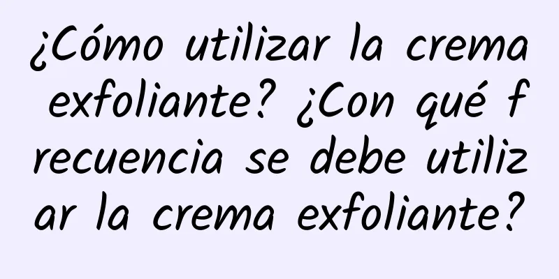 ¿Cómo utilizar la crema exfoliante? ¿Con qué frecuencia se debe utilizar la crema exfoliante?