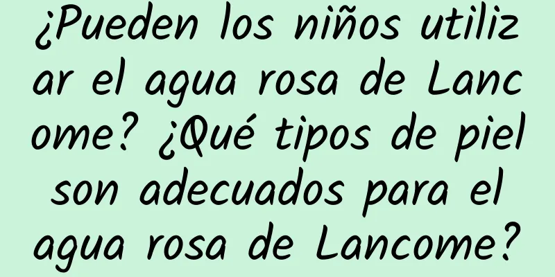 ¿Pueden los niños utilizar el agua rosa de Lancome? ¿Qué tipos de piel son adecuados para el agua rosa de Lancome?