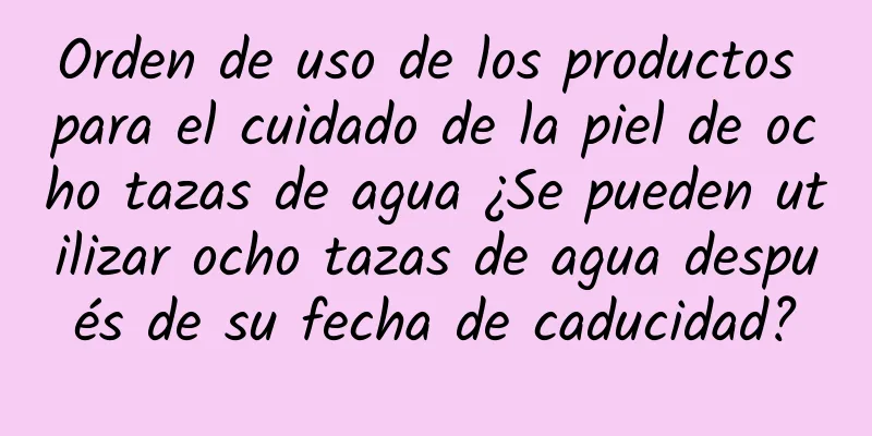 Orden de uso de los productos para el cuidado de la piel de ocho tazas de agua ¿Se pueden utilizar ocho tazas de agua después de su fecha de caducidad?