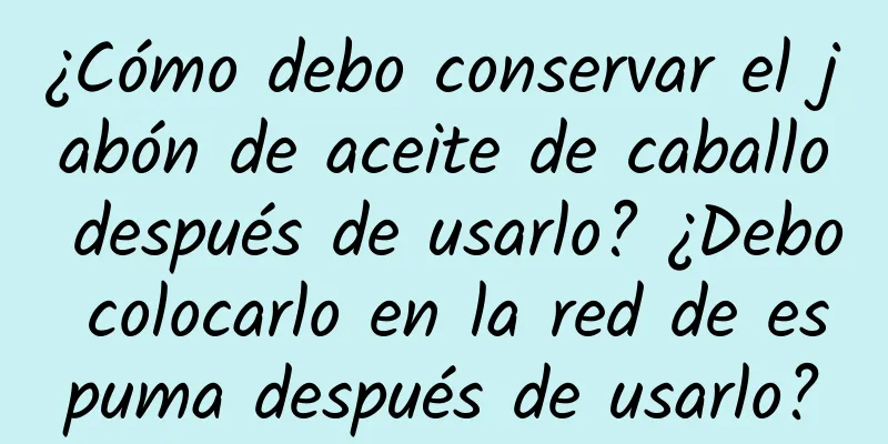 ¿Cómo debo conservar el jabón de aceite de caballo después de usarlo? ¿Debo colocarlo en la red de espuma después de usarlo?