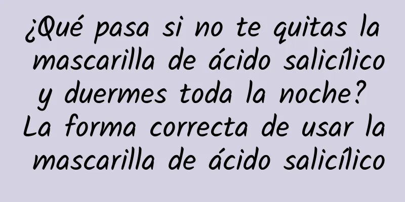 ¿Qué pasa si no te quitas la mascarilla de ácido salicílico y duermes toda la noche? La forma correcta de usar la mascarilla de ácido salicílico