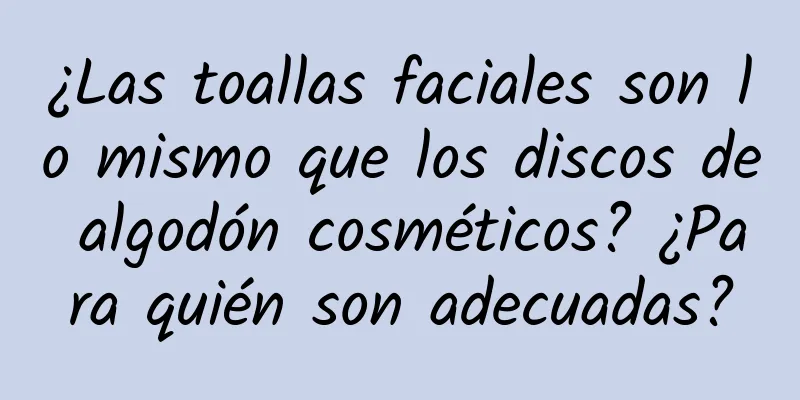 ¿Las toallas faciales son lo mismo que los discos de algodón cosméticos? ¿Para quién son adecuadas?