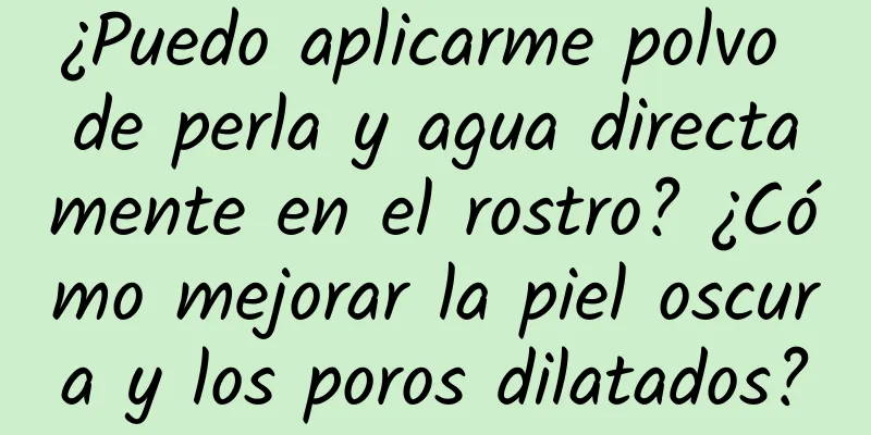 ¿Puedo aplicarme polvo de perla y agua directamente en el rostro? ¿Cómo mejorar la piel oscura y los poros dilatados?