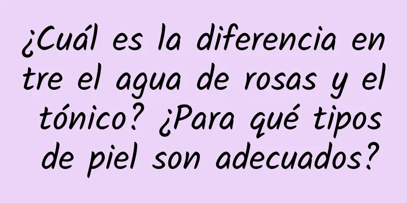 ¿Cuál es la diferencia entre el agua de rosas y el tónico? ¿Para qué tipos de piel son adecuados?