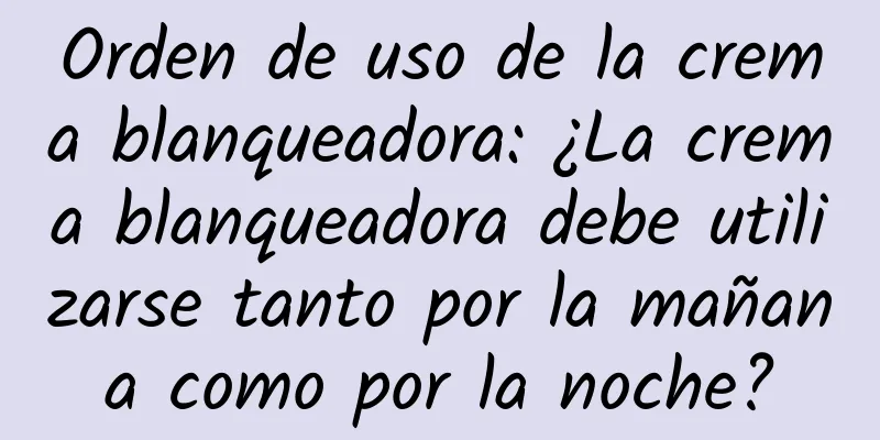 Orden de uso de la crema blanqueadora: ¿La crema blanqueadora debe utilizarse tanto por la mañana como por la noche?