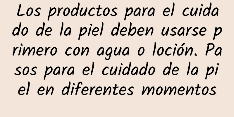 Los productos para el cuidado de la piel deben usarse primero con agua o loción. Pasos para el cuidado de la piel en diferentes momentos