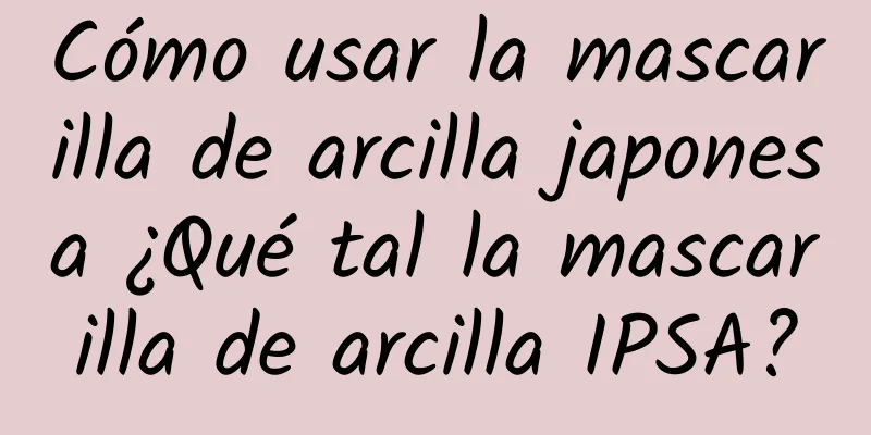 Cómo usar la mascarilla de arcilla japonesa ¿Qué tal la mascarilla de arcilla IPSA?