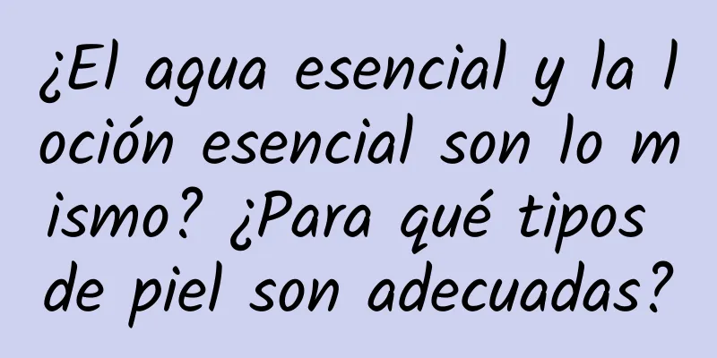 ¿El agua esencial y la loción esencial son lo mismo? ¿Para qué tipos de piel son adecuadas?