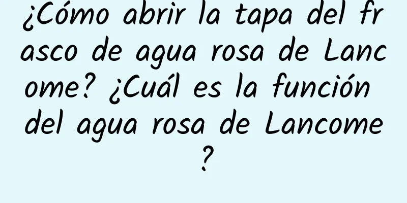 ¿Cómo abrir la tapa del frasco de agua rosa de Lancome? ¿Cuál es la función del agua rosa de Lancome?