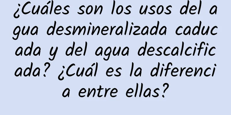 ¿Cuáles son los usos del agua desmineralizada caducada y del agua descalcificada? ¿Cuál es la diferencia entre ellas?