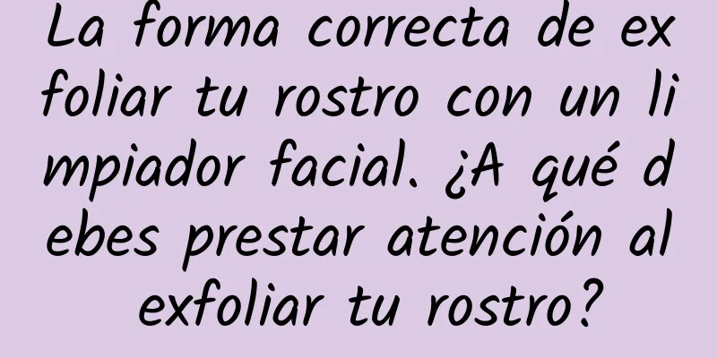 La forma correcta de exfoliar tu rostro con un limpiador facial. ¿A qué debes prestar atención al exfoliar tu rostro?