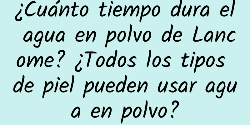 ¿Cuánto tiempo dura el agua en polvo de Lancome? ¿Todos los tipos de piel pueden usar agua en polvo?