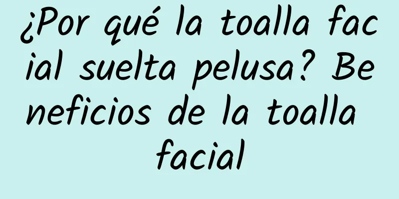 ¿Por qué la toalla facial suelta pelusa? Beneficios de la toalla facial