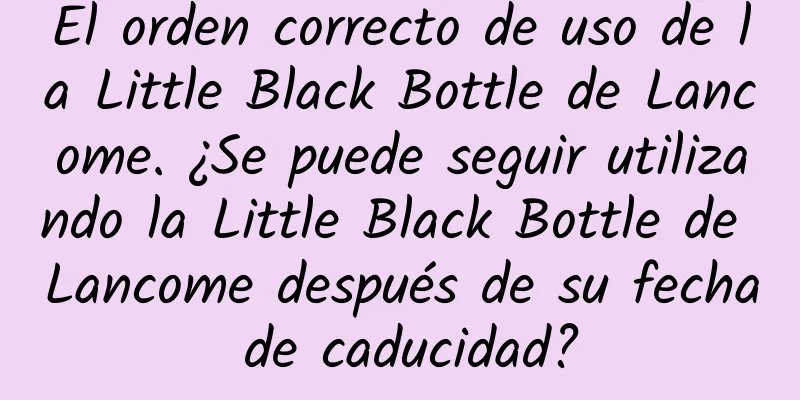 El orden correcto de uso de la Little Black Bottle de Lancome. ¿Se puede seguir utilizando la Little Black Bottle de Lancome después de su fecha de caducidad?