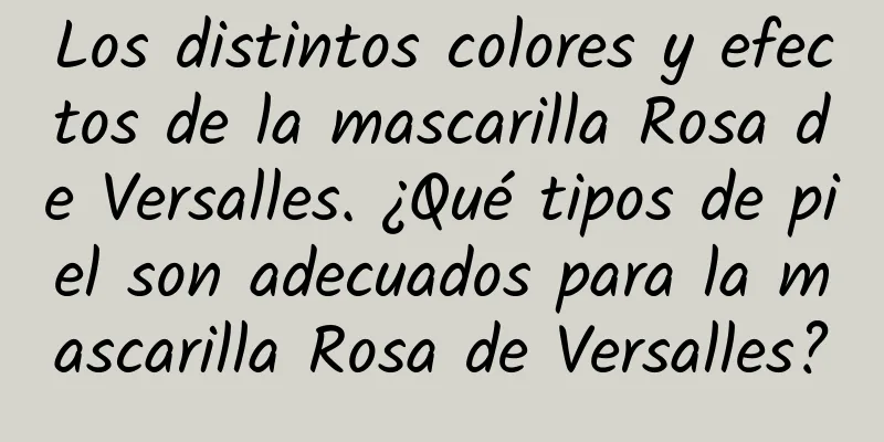 Los distintos colores y efectos de la mascarilla Rosa de Versalles. ¿Qué tipos de piel son adecuados para la mascarilla Rosa de Versalles?