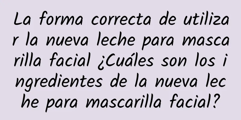 La forma correcta de utilizar la nueva leche para mascarilla facial ¿Cuáles son los ingredientes de la nueva leche para mascarilla facial?