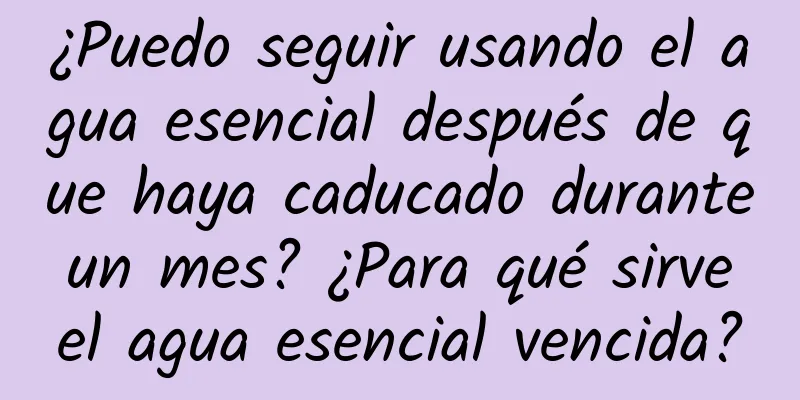 ¿Puedo seguir usando el agua esencial después de que haya caducado durante un mes? ¿Para qué sirve el agua esencial vencida?